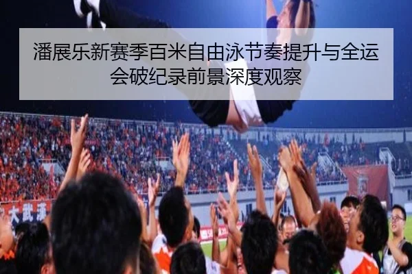 潘展乐新赛季百米自由泳节奏提升与全运会破纪录前景深度观察