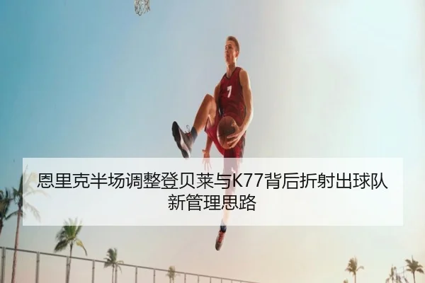 恩里克半场调整登贝莱与K77背后折射出球队新管理思路